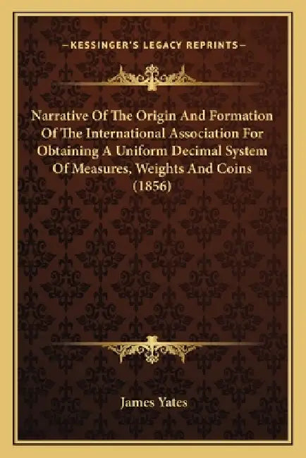 Narrative Of The Origin And Formation Of The International Association For Obtaining A Uniform Decimal System Of Measures, Weights And Coins (1856) by James Yates