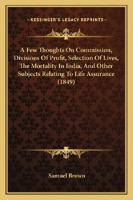 A Few Thoughts On Commission, Divisions Of Profit, Selection Of Lives, The Mortality In India, And Other Subjects Relating To Life Assurance (1849) by Samuel Brown