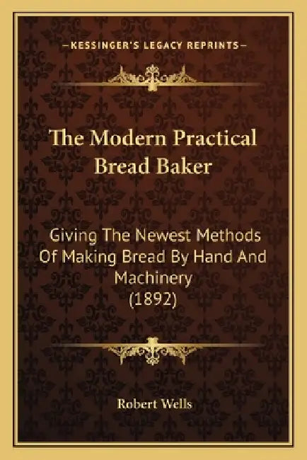 The Modern Practical Bread Baker: Giving the Newest Methods of Making Bread by Hand and Machinery (1892) by Robert Wells