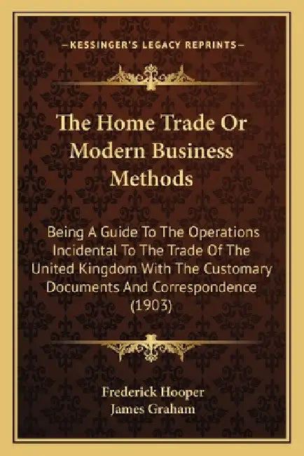 The Home Trade Or Modern Business Methods: Being A Guide To The Operations Incidental To The Trade Of The United Kingdom With The Customary Documents by Frederick Hooper, James Graham