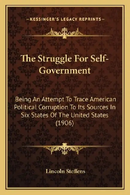 The Struggle For Self-Government: Being An Attempt To Trace American Political Corruption To Its Sources In Six States Of The United States (1906) by Lincoln Steffens