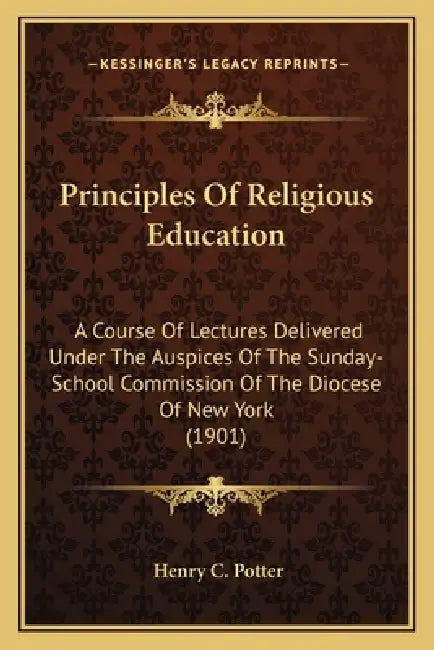 Principles Of Religious Education: A Course Of Lectures Delivered Under The Auspices Of The Sunday-School Commission Of The Diocese Of New York (1901) by Henry C. Potter
