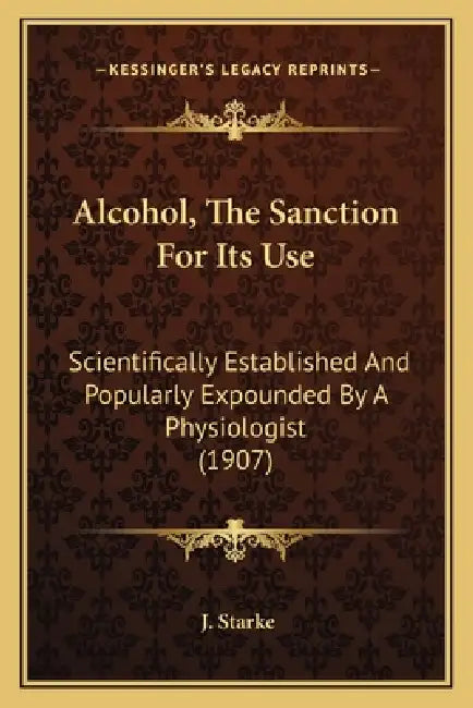 Alcohol, The Sanction For Its Use: Scientifically Established And Popularly Expounded By A Physiologist (1907) by J. Starke