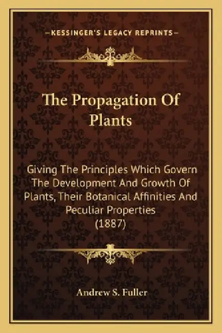 The Propagation Of Plants: Giving The Principles Which Govern The Development And Growth Of Plants, Their Botanical Affinities And Peculiar Prope by Andrew S. Fuller