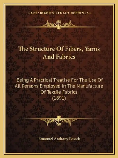 The Structure Of Fibers, Yarns And Fabrics: Being A Practical Treatise For The Use Of All Persons Employed In The Manufacture Of Textile Fabrics (1891 by Emanuel Anthony Posselt