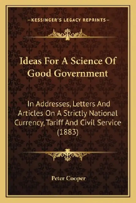 Ideas For A Science Of Good Government: In Addresses, Letters And Articles On A Strictly National Currency, Tariff And Civil Service (1883) by Peter Cooper