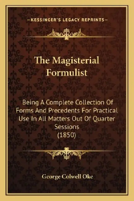 The Magisterial Formulist: Being A Complete Collection Of Forms And Precedents For Practical Use In All Matters Out Of Quarter Sessions (1850) by George Colwell Oke