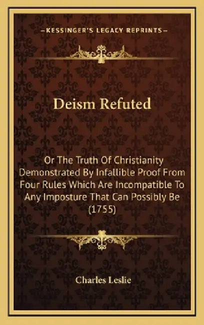Deism Refuted: Or The Truth Of Christianity Demonstrated By Infallible Proof From Four Rules Which Are Incompatible To Any Imposture by Charles Leslie