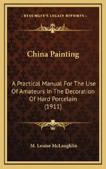 China Painting: A Practical Manual For The Use Of Amateurs In The Decoration Of Hard Porcelain (1911) by M. Louise McLaughlin