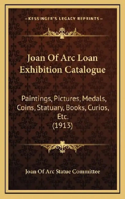 Joan Of Arc Loan Exhibition Catalogue: Paintings, Pictures, Medals, Coins, Statuary, Books, Curios, Etc. (1913) by Joan of Arc Statue Committee