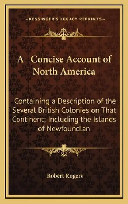 A Concise Account of North America: Containing a Description of the Several British Colonies on That Continent; Including the Islands of Newfoundlan by Robert Rogers