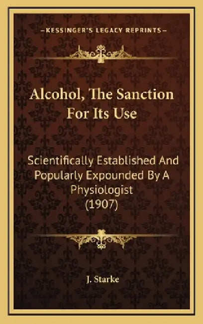 Alcohol, The Sanction For Its Use: Scientifically Established And Popularly Expounded By A Physiologist (1907) by J. Starke