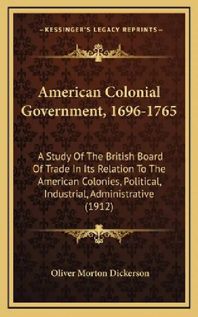 American Colonial Government, 1696-1765: A Study Of The British Board Of Trade In Its Relation To The American Colonies, Political, Industrial, Admini by Oliver Morton Dickerson