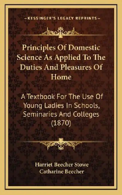 Principles Of Domestic Science As Applied To The Duties And Pleasures Of Home: A Textbook For The Use Of Young Ladies In Schools, Seminaries And Colle by Harriet Beecher Stowe, Catharine Beecher