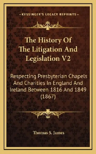 The History Of The Litigation And Legislation V2: Respecting Presbyterian Chapels And Charities In England And Ireland Between 1816 And 1849 (1867) by Thomas S. James