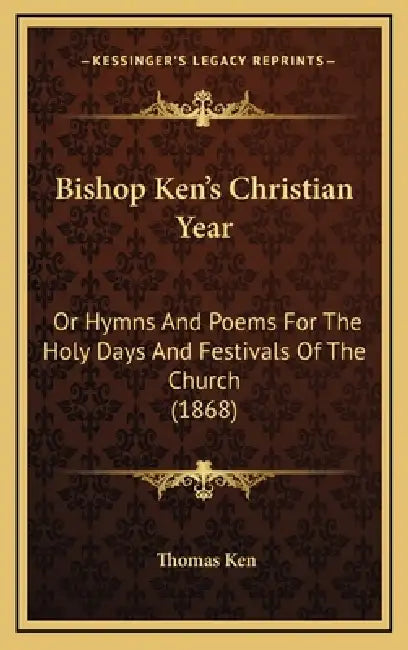 Bishop Ken's Christian Year: Or Hymns And Poems For The Holy Days And Festivals Of The Church (1868) by Thomas Ken