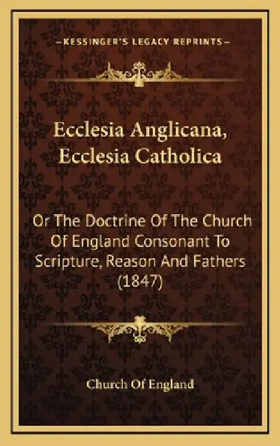 Ecclesia Anglicana, Ecclesia Catholica: Or The Doctrine Of The Church Of England Consonant To Scripture, Reason And Fathers (1847) by Church of England