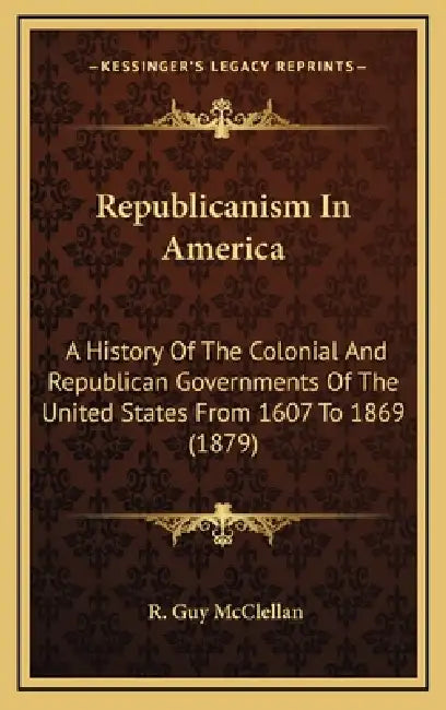 Republicanism In America: A History Of The Colonial And Republican Governments Of The United States From 1607 To 1869 (1879) by R. Guy McClellan