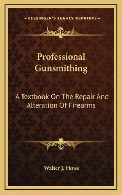 Professional Gunsmithing: A Textbook On The Repair And Alteration Of Firearms by Walter J. Howe