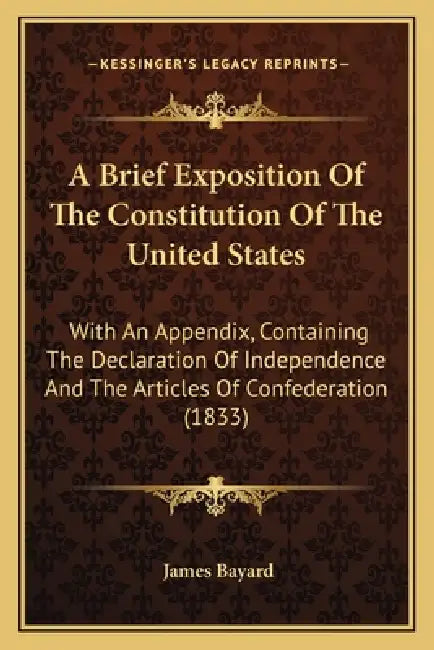 A Brief Exposition of the Constitution of the United States: With an Appendix, Containing the Declaration of Independence and the Articles of Confeder by James Bayard