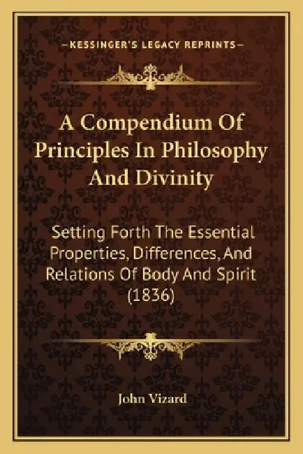 A Compendium Of Principles In Philosophy And Divinity: Setting Forth The Essential Properties, Differences, And Relations Of Body And Spirit (1836) by John Vizard