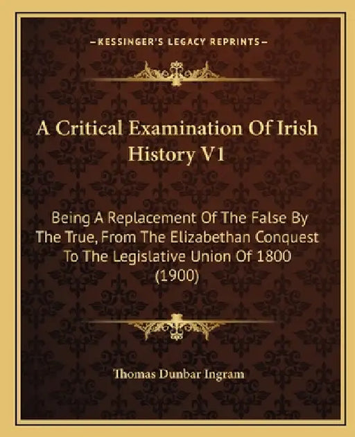 A Critical Examination Of Irish History V1: Being A Replacement Of The False By The True, From The Elizabethan Conquest To The Legislative Union Of 18 by Thomas Dunbar Ingram