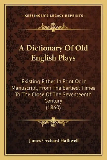 A Dictionary Of Old English Plays: Existing Either In Print Or In Manuscript, From The Earliest Times To The Close Of The Seventeenth Century (1860) by James Orchard Halliwell