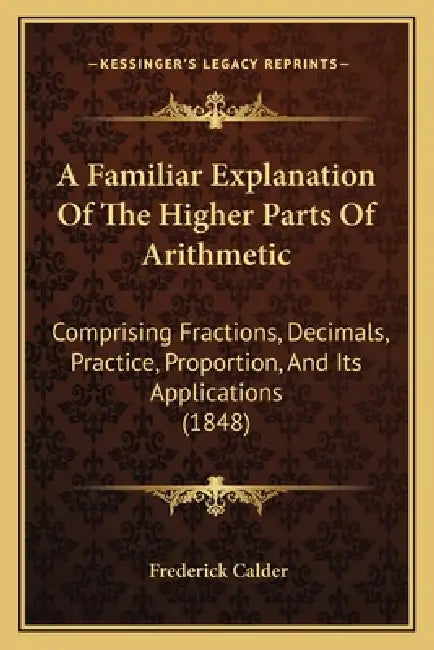 A Familiar Explanation Of The Higher Parts Of Arithmetic: Comprising Fractions, Decimals, Practice, Proportion, And Its Applications (1848) by Frederick Calder
