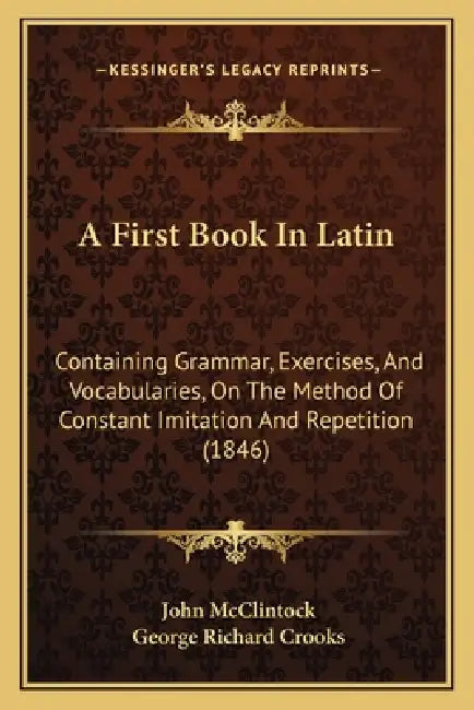 A First Book In Latin: Containing Grammar, Exercises, And Vocabularies, On The Method Of Constant Imitation And Repetition (1846) by John McClintock, George Richard Crooks