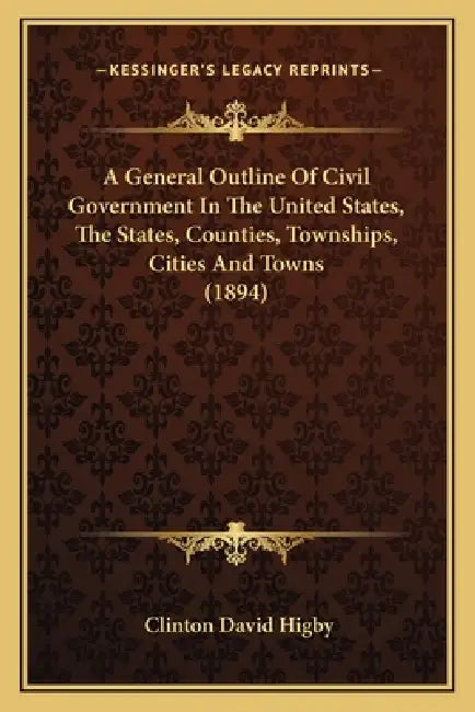 A General Outline Of Civil Government In The United States, The States, Counties, Townships, Cities And Towns (1894) by Clinton David Higby