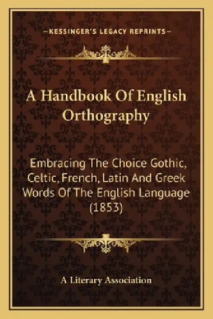 A Handbook Of English Orthography: Embracing The Choice Gothic, Celtic, French, Latin And Greek Words Of The English Language (1853) by A. Literary Association