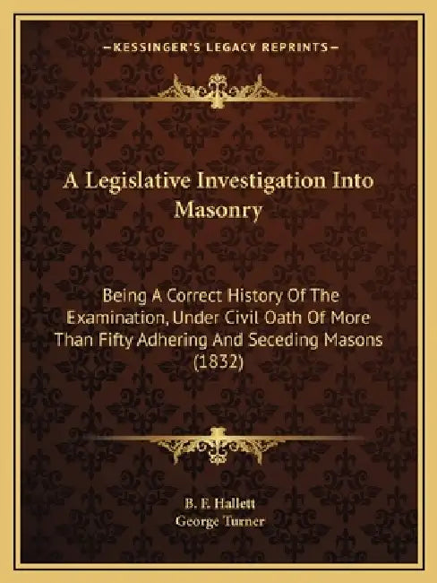 A Legislative Investigation Into Masonry: Being A Correct History Of The Examination, Under Civil Oath Of More Than Fifty Adhering And Seceding Masons by B. F. Hallett, George Turner