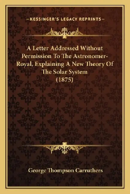 A Letter Addressed Without Permission To The Astronomer-Royal, Explaining A New Theory Of The Solar System (1875) by George Thompson Carruthers