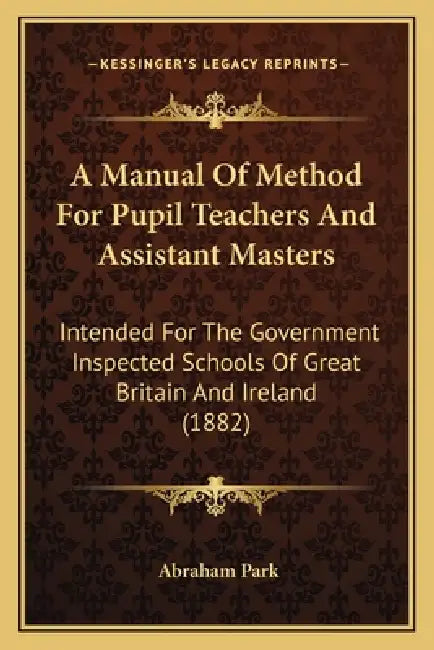 A Manual Of Method For Pupil Teachers And Assistant Masters: Intended For The Government Inspected Schools Of Great Britain And Ireland (1882) by Abraham Park
