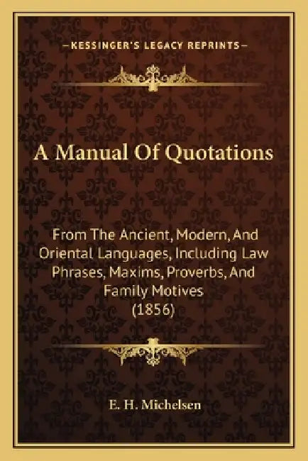 A Manual Of Quotations: From The Ancient, Modern, And Oriental Languages, Including Law Phrases, Maxims, Proverbs, And Family Motives (1856) by E. H. Michelsen