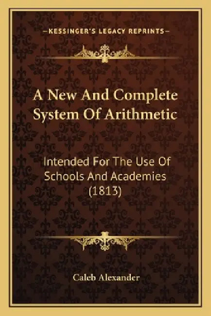 A New And Complete System Of Arithmetic: Intended For The Use Of Schools And Academies (1813) by Caleb Alexander