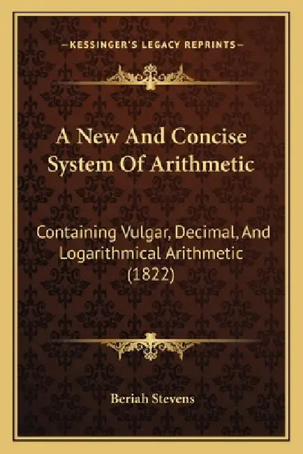 A New And Concise System Of Arithmetic: Containing Vulgar, Decimal, And Logarithmical Arithmetic (1822) by Beriah Stevens