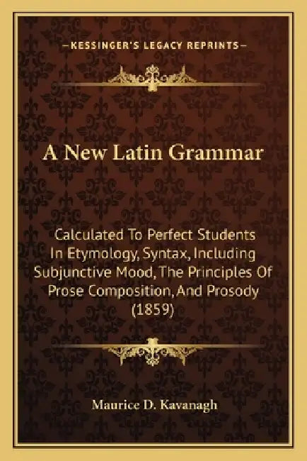 A New Latin Grammar: Calculated To Perfect Students In Etymology, Syntax, Including Subjunctive Mood, The Principles Of Prose Composition, by Maurice D. Kavanagh