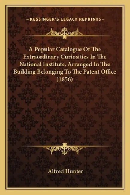 A Popular Catalogue Of The Extraordinary Curiosities In The National Institute, Arranged In The Building Belonging To The Patent Office (1856) by Alfred Hunter