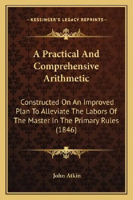 A Practical And Comprehensive Arithmetic: Constructed On An Improved Plan To Alleviate The Labors Of The Master In The Primary Rules (1846) by John Atkin