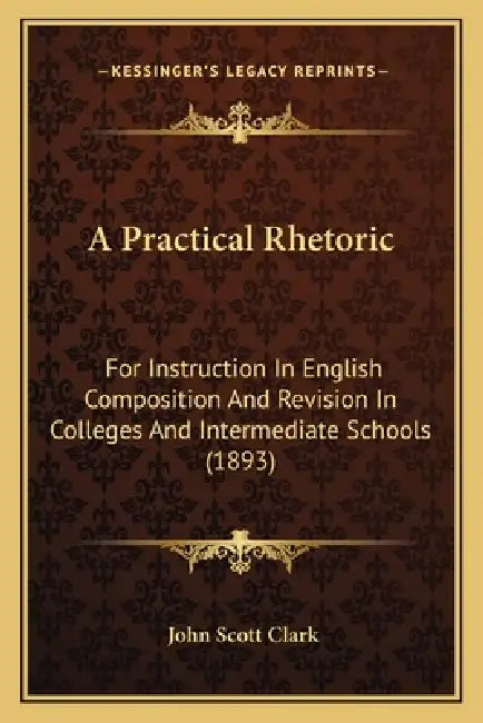 A Practical Rhetoric: For Instruction In English Composition And Revision In Colleges And Intermediate Schools (1893) by John Scott Clark