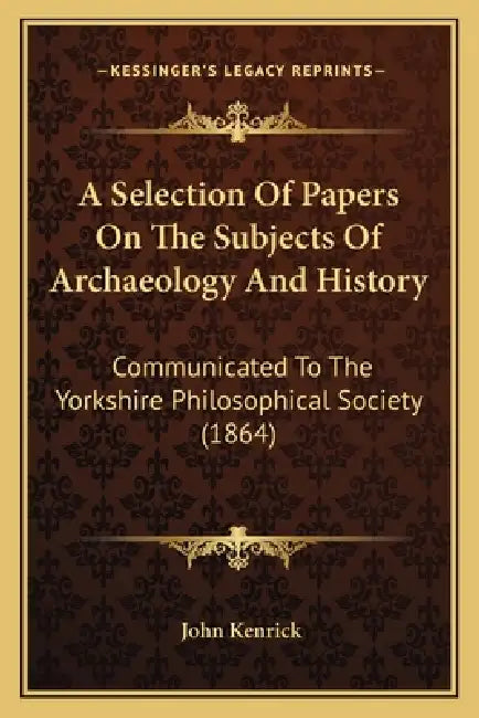 A Selection Of Papers On The Subjects Of Archaeology And History: Communicated To The Yorkshire Philosophical Society (1864) by John Kenrick