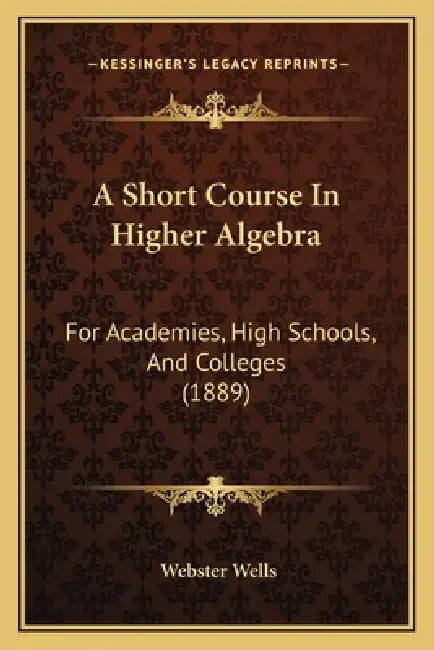 A Short Course In Higher Algebra: For Academies, High Schools, And Colleges (1889) by Webster Wells