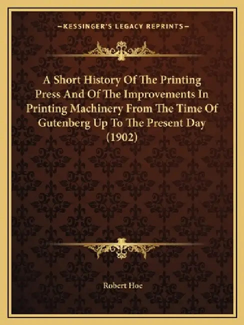 A Short History Of The Printing Press And Of The Improvements In Printing Machinery From The Time Of Gutenberg Up To The Present Day (1902) by Robert Hoe