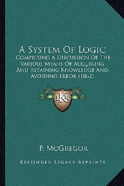 A System Of Logic: Comprising A Discussion Of The Various Means Of Acquiring And Retaining Knowledge And Avoiding Error (1862) by P. McGregor