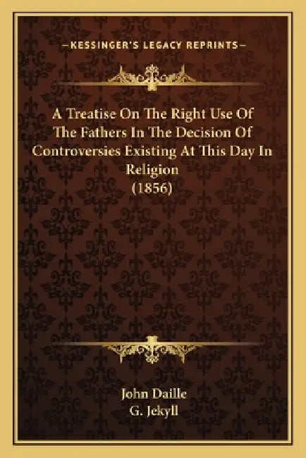 A Treatise On The Right Use Of The Fathers In The Decision Of Controversies Existing At This Day In Religion (1856) by John Daille, G. Jekyll