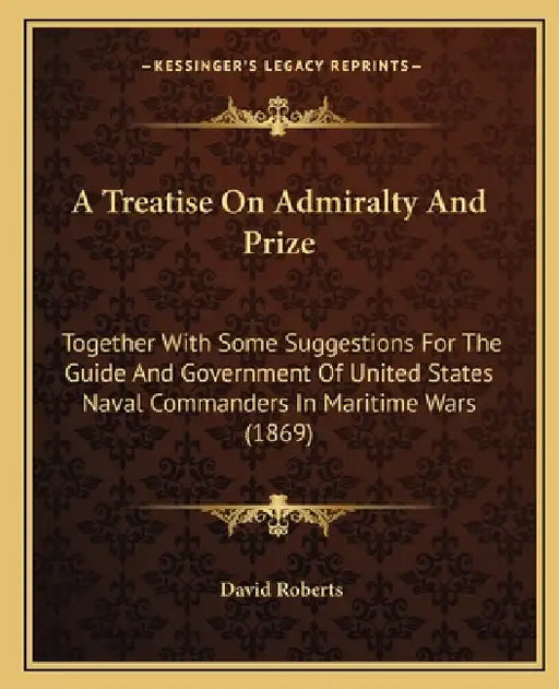 A Treatise On Admiralty And Prize: Together With Some Suggestions For The Guide And Government Of United States Naval Commanders In Maritime Wars (186 by David Roberts