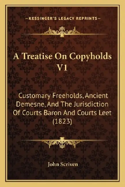 A Treatise On Copyholds V1: Customary Freeholds, Ancient Demesne, And The Jurisdiction Of Courts Baron And Courts Leet (1823) by John Scriven