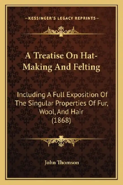 A Treatise On Hat-Making And Felting: Including A Full Exposition Of The Singular Properties Of Fur, Wool, And Hair (1868) by John Thomson