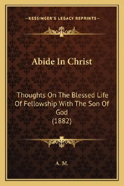 Abide In Christ: Thoughts On The Blessed Life Of Fellowship With The Son Of God (1882) by A M